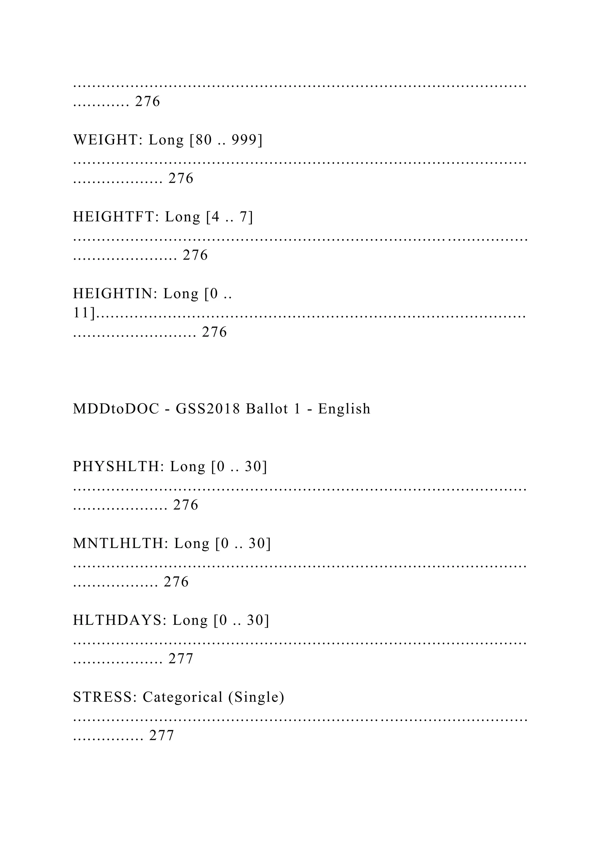 ...............................................................................................
............ 276
WEIGHT: Long [80 .. 999]
...............................................................................................
................... 276
HEIGHTFT: Long [4 .. 7]
...............................................................................................
...................... 276
HEIGHTIN: Long [0 ..
11]..........................................................................................
.......................... 276
MDDtoDOC - GSS2018 Ballot 1 - English
PHYSHLTH: Long [0 .. 30]
...............................................................................................
.................... 276
MNTLHLTH: Long [0 .. 30]
...............................................................................................
.................. 276
HLTHDAYS: Long [0 .. 30]
...............................................................................................
................... 277
STRESS: Categorical (Single)
...............................................................................................
............... 277
 