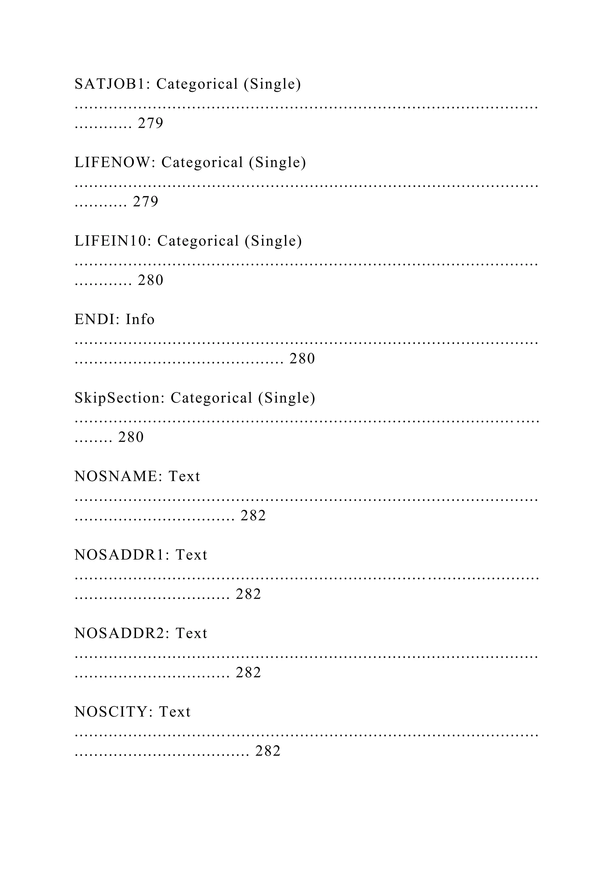SATJOB1: Categorical (Single)
...............................................................................................
............ 279
LIFENOW: Categorical (Single)
...............................................................................................
........... 279
LIFEIN10: Categorical (Single)
...............................................................................................
............ 280
ENDI: Info
...............................................................................................
........................................... 280
SkipSection: Categorical (Single)
.......................................................................................... .....
........ 280
NOSNAME: Text
...............................................................................................
................................. 282
NOSADDR1: Text
...............................................................................................
................................ 282
NOSADDR2: Text
...............................................................................................
................................ 282
NOSCITY: Text
...............................................................................................
.................................... 282
 