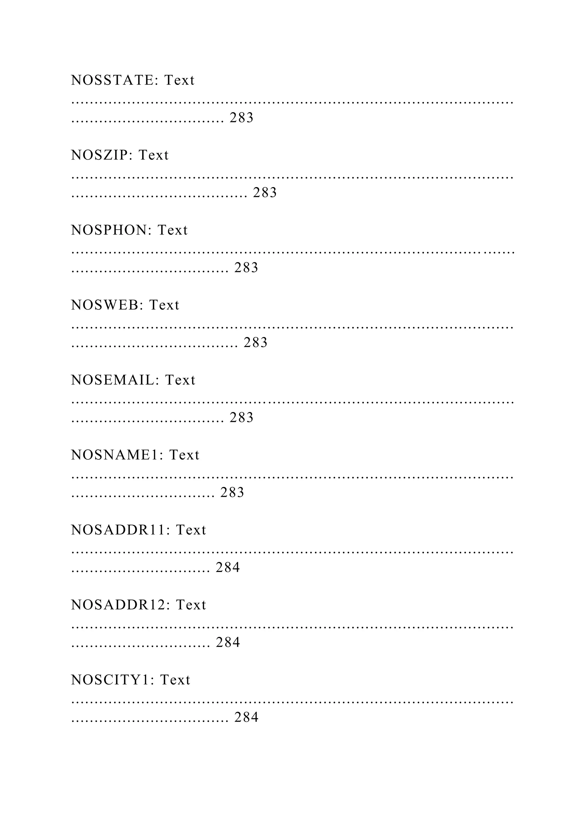 NOSSTATE: Text
...............................................................................................
................................. 283
NOSZIP: Text
...............................................................................................
...................................... 283
NOSPHON: Text
........................................................................................ .......
.................................. 283
NOSWEB: Text
...............................................................................................
.................................... 283
NOSEMAIL: Text
...............................................................................................
................................. 283
NOSNAME1: Text
...............................................................................................
............................... 283
NOSADDR11: Text
...............................................................................................
.............................. 284
NOSADDR12: Text
...............................................................................................
.............................. 284
NOSCITY1: Text
...............................................................................................
.................................. 284
 