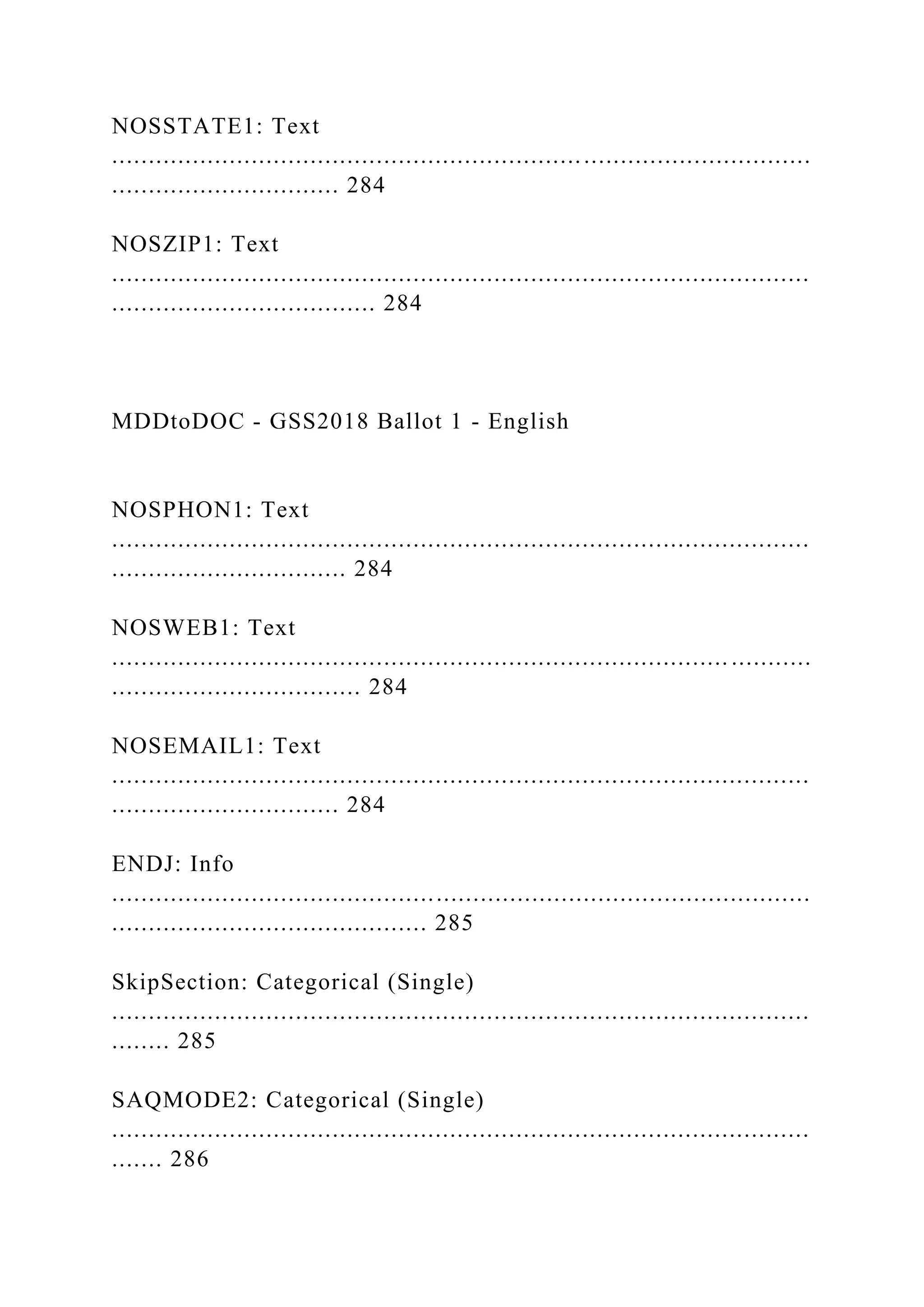 NOSSTATE1: Text
...............................................................................................
............................... 284
NOSZIP1: Text
...............................................................................................
.................................... 284
MDDtoDOC - GSS2018 Ballot 1 - English
NOSPHON1: Text
...............................................................................................
................................ 284
NOSWEB1: Text
.................................................................................... ...........
.................................. 284
NOSEMAIL1: Text
...............................................................................................
............................... 284
ENDJ: Info
...............................................................................................
........................................... 285
SkipSection: Categorical (Single)
...............................................................................................
........ 285
SAQMODE2: Categorical (Single)
...............................................................................................
....... 286
 