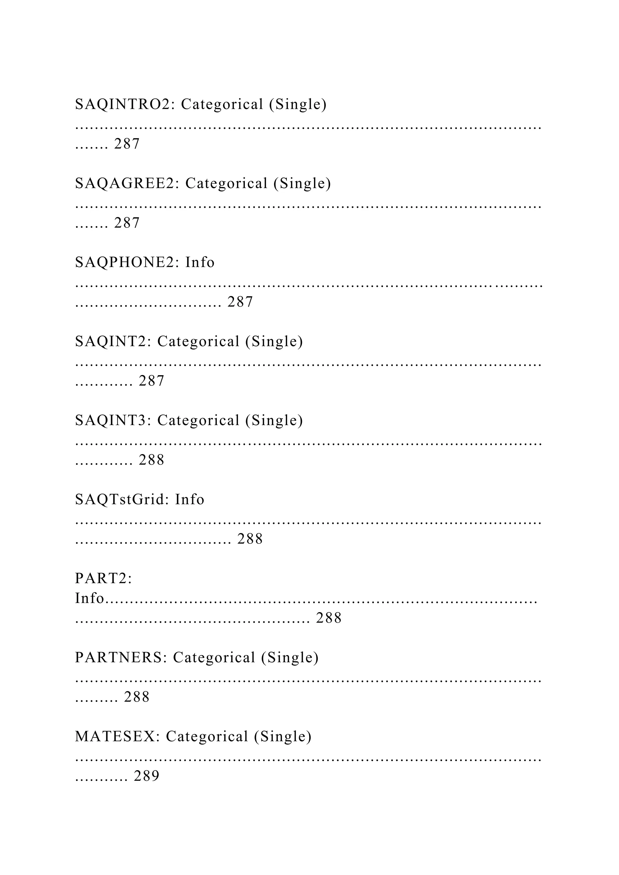 SAQINTRO2: Categorical (Single)
...............................................................................................
....... 287
SAQAGREE2: Categorical (Single)
...............................................................................................
....... 287
SAQPHONE2: Info
..................................................................................... ..........
.............................. 287
SAQINT2: Categorical (Single)
...............................................................................................
............ 287
SAQINT3: Categorical (Single)
...............................................................................................
............ 288
SAQTstGrid: Info
...............................................................................................
................................ 288
PART2:
Info........................................................................................
................................................ 288
PARTNERS: Categorical (Single)
...............................................................................................
......... 288
MATESEX: Categorical (Single)
...............................................................................................
........... 289
 