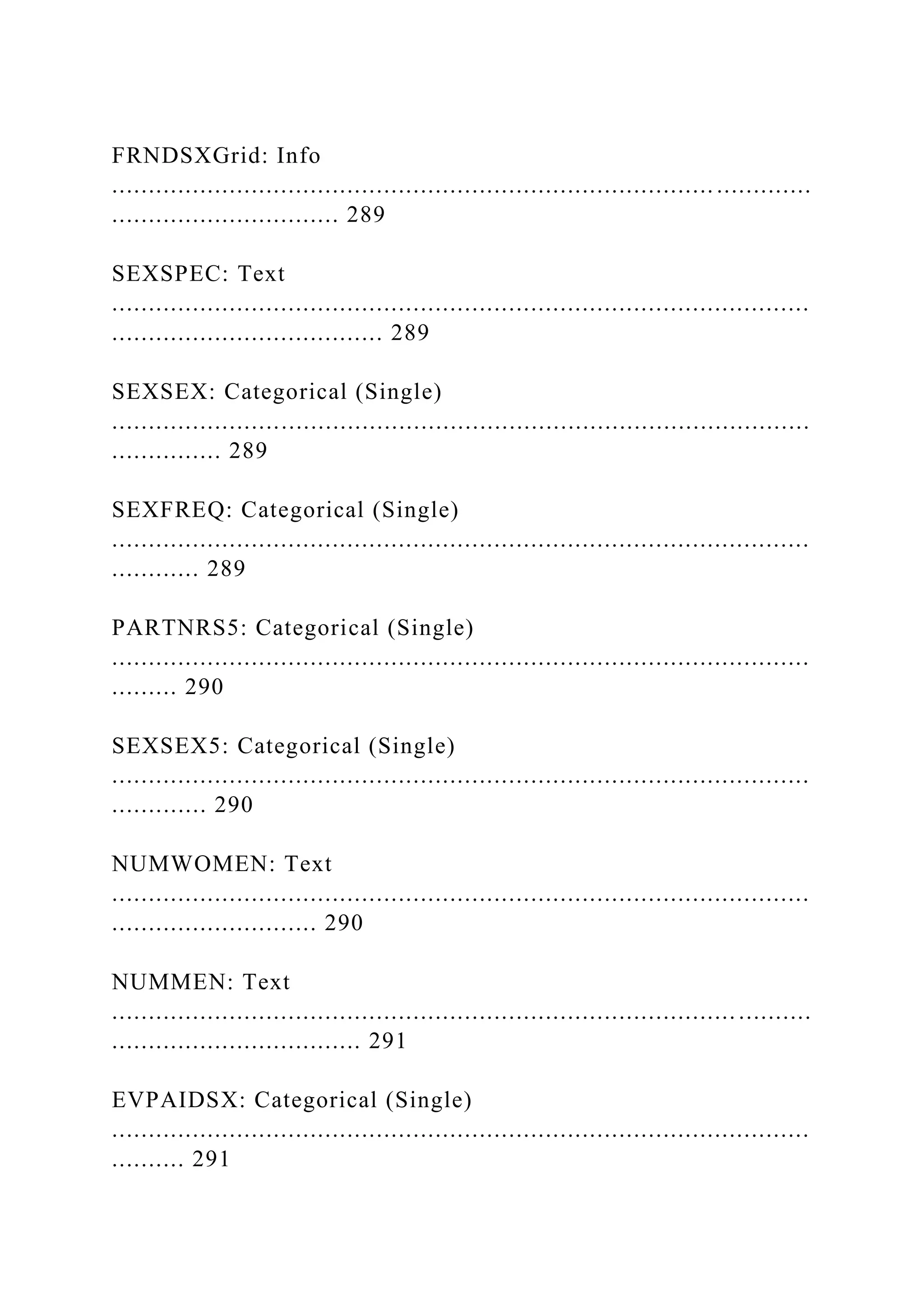 FRNDSXGrid: Info
.................................................................................. .............
............................... 289
SEXSPEC: Text
...............................................................................................
..................................... 289
SEXSEX: Categorical (Single)
...............................................................................................
............... 289
SEXFREQ: Categorical (Single)
...............................................................................................
............ 289
PARTNRS5: Categorical (Single)
...............................................................................................
......... 290
SEXSEX5: Categorical (Single)
...............................................................................................
............. 290
NUMWOMEN: Text
...............................................................................................
............................ 290
NUMMEN: Text
..................................................................................... ..........
.................................. 291
EVPAIDSX: Categorical (Single)
...............................................................................................
.......... 291
 