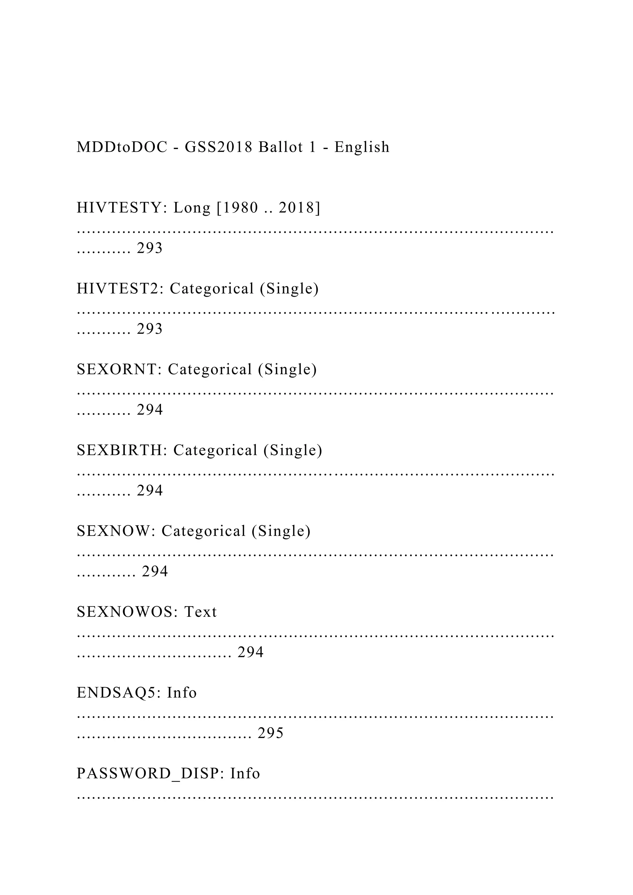 MDDtoDOC - GSS2018 Ballot 1 - English
HIVTESTY: Long [1980 .. 2018]
...............................................................................................
........... 293
HIVTEST2: Categorical (Single)
.................................................................................. .............
........... 293
SEXORNT: Categorical (Single)
...............................................................................................
........... 294
SEXBIRTH: Categorical (Single)
...............................................................................................
........... 294
SEXNOW: Categorical (Single)
...............................................................................................
............ 294
SEXNOWOS: Text
...............................................................................................
............................... 294
ENDSAQ5: Info
...............................................................................................
................................... 295
PASSWORD_DISP: Info
...............................................................................................
 