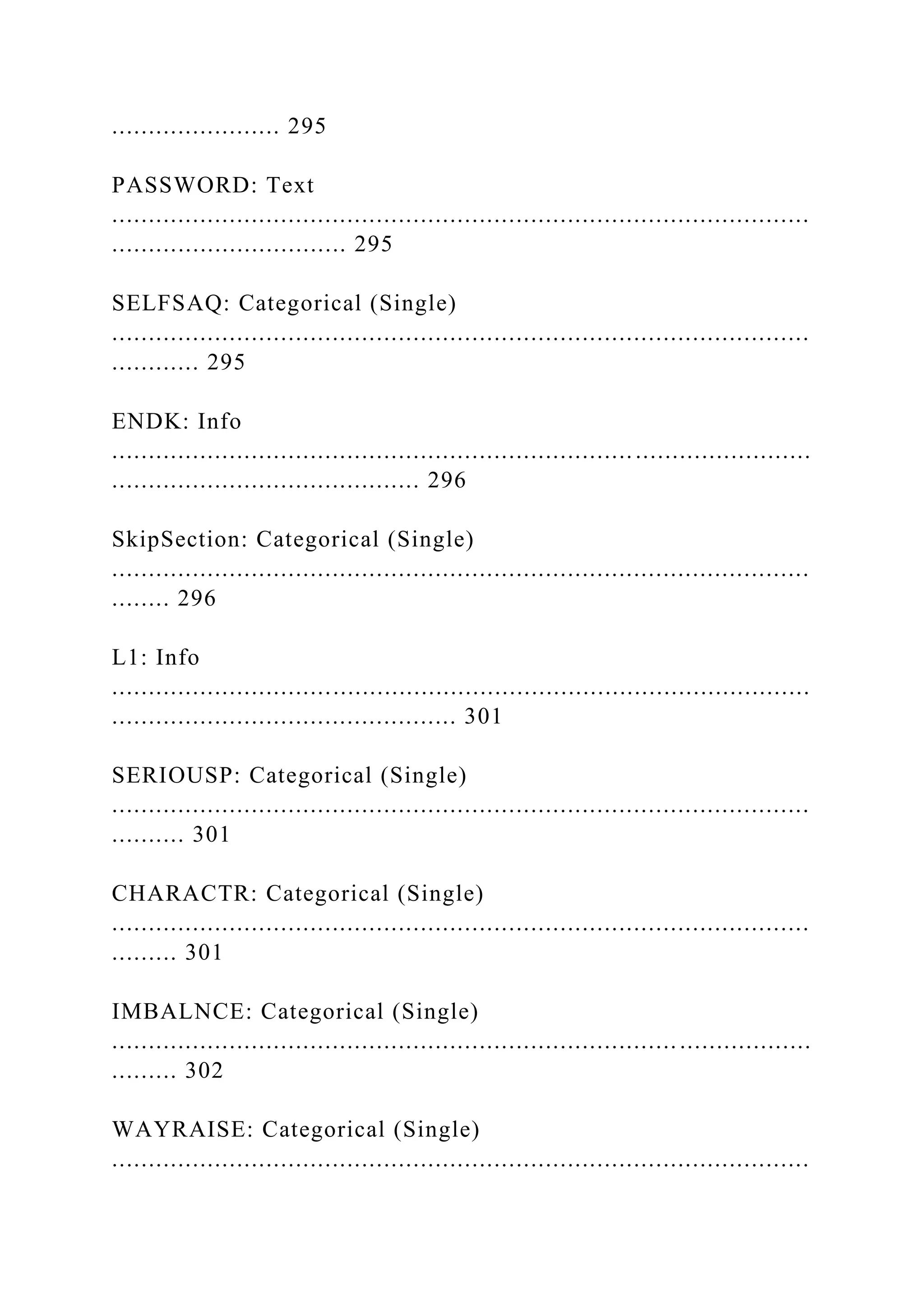 ....................... 295
PASSWORD: Text
...............................................................................................
................................ 295
SELFSAQ: Categorical (Single)
...............................................................................................
............ 295
ENDK: Info
...............................................................................................
.......................................... 296
SkipSection: Categorical (Single)
...............................................................................................
........ 296
L1: Info
...............................................................................................
............................................... 301
SERIOUSP: Categorical (Single)
...............................................................................................
.......... 301
CHARACTR: Categorical (Single)
...............................................................................................
......... 301
IMBALNCE: Categorical (Single)
............................................................................. ..................
......... 302
WAYRAISE: Categorical (Single)
...............................................................................................
 
