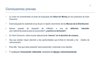 Conclusiones previas
15
• La crisis ha incrementado el ansia de búsqueda del Value for Money en los productos de Gran
Consumo.
• Esta búsqueda ha acelerado el ya de por sí rápido crecimiento de las Marcas de la Distribución.
• Hemos pasado de situación de inflación a una de deflación inducida.
¿Es realmente positiva para el consumidor? ¿reactiva la demanda?;
• En Gran Consumo, cobra mucha relevancia la “inercia” en la decisión de compra;
• Hay que prestar mayor atención a las oportunidades que brinda el mercado y los medios de
comunicación;
• Para ello, “hay que estar presente” para sorprender y estimular a los clientes;
• Y cualquier innovación relevante necesita de Apoyo comunicacional;
 