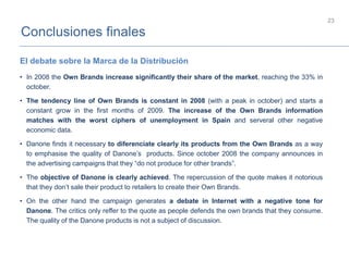 Conclusiones finales
23
• In 2008 the Own Brands increase significantly their share of the market, reaching the 33% in
october.
• The tendency line of Own Brands is constant in 2008 (with a peak in october) and starts a
constant grow in the first months of 2009. The increase of the Own Brands information
matches with the worst ciphers of unemployment in Spain and serveral other negative
economic data.
• Danone finds it necessary to diferenciate clearly its products from the Own Brands as a way
to emphasise the quality of Danone’s products. Since october 2008 the company announces in
the advertising campaigns that they “do not produce for other brands”.
• The objective of Danone is clearly achieved. The repercussion of the quote makes it notorious
that they don’t sale their product to retailers to create their Own Brands.
• On the other hand the campaign generates a debate in Internet with a negative tone for
Danone. The critics only reffer to the quote as people defends the own brands that they consume.
The quality of the Danone products is not a subject of discussion.
El debate sobre la Marca de la Distribución
 