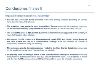 Conclusiones finales II
24
• Danone has a constant media presence with some monthly variation depending on specific
items that the media find relevant.
• The television coverage is the most favourable to Danone supporting the brand and promoting
its Social Responsability programmes and internet is the most critical media with Danone.
• The tone in the press is 86% neutral due to the number of mentions appeared of the company in
news that focus on other subjects.
• We observe that the presence of Mercadona until march 2009 was related to the debate of
the own brands and not to a comunication strategy while the presence of Danone is
independent and shows a regular tendency.
• Mercadona augments its media presence related to the Own Brands debate (as we can see
on the graphics in pages 5 and 7 the two lines run parallel).
• In february 2009 an strategic shwift in the comunications strategy of Mercadona with the
announcement that they retire more than 800 products from their shelfs. That is followed in march
with the new that Mercadona will invest 50% of their profits in lower the prices for consumers.
Impacto mediático Danone vs. Hacendado
 