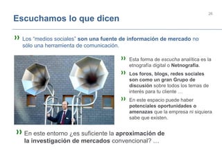 26
Escuchamos lo que dicen
» Los “medios sociales” son una fuente de información de mercado no
sólo una herramienta de comunicación.
» Esta forma de escucha analítica es la
etnografía digital o Netnografía.
» Los foros, blogs, redes sociales
son como un gran Grupo de
discusión sobre todos los temas de
interés para tu cliente …
» En este espacio puede haber
potenciales oportunidades o
amenazas que la empresa ni siquiera
sabe que existen.
»En este entorno ¿es suficiente la aproximación de
la investigación de mercados convencional? …
 