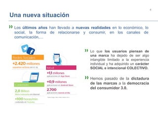 4
Una nueva situación
»Los últimos años han llevado a nuevas realidades en lo económico, lo
social, la forma de relacionarse y consumir, en los canales de
comunicación,…
» Lo que los usuarios piensan de
una marca ha dejado de ser algo
intangible limitado a la experiencia
individual y ha adquirido un carácter
SOCIAL e intencional COLECTIVO.
»Hemos pasado de la dictadura
de las marcas a la democracia
del consumidor 3.0.
 