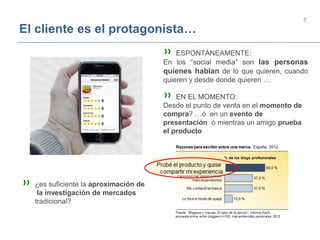 5
El cliente es el protagonista…
» ESPONTÁNEAMENTE:
En los “social media” son las personas
quienes hablan de lo que quieren, cuando
quieren y desde donde quieren …
» EN EL MOMENTO:
Desde el punto de venta en el momento de
compra? …ó en un evento de
presentación ó mientras un amigo prueba
el producto
» ¿es suficiente la aproximación de
la investigación de mercados
tradicional?
 