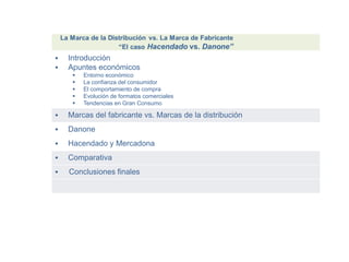 Introducción
 Apuntes económicos
 Entorno económico
 La confianza del consumidor
 El comportamiento de compra
 Evolución de formatos comerciales
 Tendencias en Gran Consumo
 Marcas del fabricante vs. Marcas de la distribución
 Danone
 Hacendado y Mercadona
 Comparativa
 Conclusiones finales
 