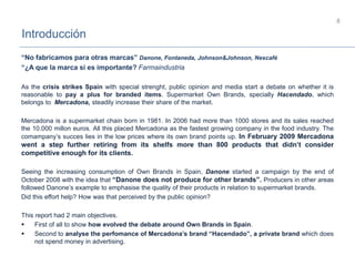 Introducción
8
“No fabricamos para otras marcas” Danone, Fontaneda, Johnson&Johnson, Nescafé
“¿A que la marca si es importante? Farmaindustria
As the crisis strikes Spain with special strenght, public opinion and media start a debate on whether it is
reasonable to pay a plus for branded items. Supermarket Own Brands, specially Hacendado, which
belongs to Mercadona, steadily increase their share of the market.
Mercadona is a supermarket chain born in 1981. In 2006 had more than 1000 stores and its sales reached
the 10.000 millon euros. All this placed Mercadona as the fastest growing company in the food industry. The
comampany’s succes lies in the low prices where its own brand points up. In February 2009 Mercadona
went a step further retiring from its shelfs more than 800 products that didn’t consider
competitive enough for its clients.
Seeing the increasing consumption of Own Brands in Spain, Danone started a campaign by the end of
October 2008 with the idea that “Danone does not produce for other brands”. Producers in other areas
followed Danone’s example to emphasise the quality of their products in relation to supermarket brands.
Did this effort help? How was that perceived by the public opinion?
This report had 2 main objectives.
 First of all to show how evolved the debate around Own Brands in Spain.
 Second to analyse the perfomance of Mercadona’s brand “Hacendado”, a private brand which does
not spend money in advertising.
 