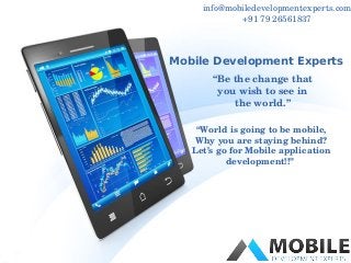 info@mobiledevelopmentexperts.com 
+91 79 26561837 
Mobile Development Experts 
“Be the change that 
you wish to see in 
the world.” 
“World is going to be mobile, 
Why you are staying behind? 
Let’s go for Mobile application 
development!!” 
 