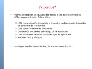 Muchas concepciones equivocadas acerca de lo que realmente es MDD y como utilizarlo. Falsos Mitos: UML como solución inmediata a todos los problemas de desarrollo de software de la empresa  UML como “método de desarrollo” Generación del 100% del código de la aplicación UML sirve para modelar cualquier tipo de aplicación Modelar  todo  y  siempre Había que vender herramientas, formación, consultoría,…. ¿Y porqué?  