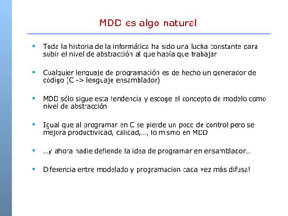 Toda la historia de la informática ha sido una lucha constante para subir el nivel de abstracción al que había que trabajar Cualquier lenguaje de programación es de hecho un generador de código (C -> lenguaje ensamblador) MDD sólo sigue esta tendencia y escoge el concepto de modelo como nivel de abstracción Igual que al programar en C se pierde un poco de control pero se mejora productividad, calidad,…, lo mismo en MDD … y ahora nadie defiende la idea de programar en ensamblador… Diferencia entre modelado y programación cada vez más difusa! MDD es algo natural  