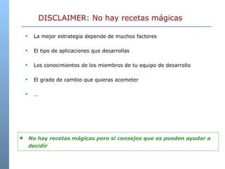 La mejor estrategia depende de muchos factores El tipo de aplicaciones que desarrollas Los conocimientos de los miembros de tu equipo de desarrollo El grado de cambio que quieras acometer … DISCLAIMER: No hay recetas mágicas No hay recetas mágicas pero si consejos que os pueden ayudar a decidir 
