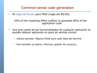 Common-sense code generation Mi  regla de Pareto  para MDD (regla del 80/20):  20% of the modeling effort suffices to generate 80% of the application code   Una gran parte de las funcionalidades de cualquier aplicación se pueden deducir aplicando un poco de sentido común Clásico ejemplo: Páginas CRUD para cada clase del dominio Pero también se podría: informes, gestión de usuarios,… 
