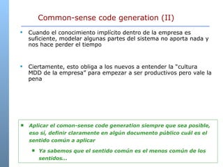 Common-sense code generation (II) Cuando el conocimiento implícito dentro de la empresa es suficiente, modelar algunas partes del sistema no aporta nada y nos hace perder el tiempo Ciertamente, esto obliga a los nuevos a entender la “cultura MDD de la empresa” para empezar a ser productivos pero vale la pena Aplicar el comon-sense code generation siempre que sea posible, eso sí, definir claramente en algún documento público cuál es el sentido común a aplicar Ya sabemos que el sentido común es el menos común de los sentidos… 