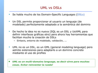 UML vs DSLs Se habla mucho de los Domain-Specific Languages ( DSLs) Un DSL permite proporcionar al usuario un lenguaje (de modelado) perfectamente adaptado a la semántica del dominio  De hecho la idea no es nueva (SQL es un DSL y UsiXML para definir interfaces gráficas otro) pero ahora hay herramientas que facilitan mucho la creación de DSLs  Sintaxis, entorno de modelado, validación, ... UML no es un DSL, es un GML (general modeling language) pero admite extensiones para adaptarlo a un dominio concreto mediante el uso de profiles UML es un multi-domains language, es decir sirve para muchas cosas. Evitar reinventar la rueda! 