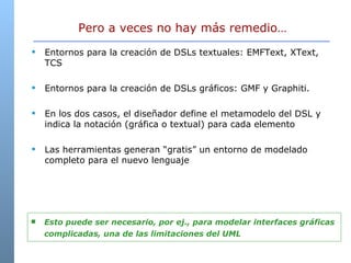 Pero a veces no hay más remedio… Entornos para la creación de DSLs textuales: EMFText, XText, TCS Entornos para la creación de DSLs gráficos: GMF y Graphiti.  En los dos casos, el diseñador define el metamodelo del DSL y indica la notación (gráfica o textual) para cada elemento Las herramientas generan “gratis” un entorno de modelado completo para el nuevo lenguaje Esto puede ser necesario, por ej., para modelar interfaces gráficas complicadas, una de las limitaciones del UML 