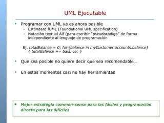 UML Ejecutable Programar con UML ya es ahora posible Estándard fUML ( Foundational UML specification) Notación textual Alf (para escribir “pseudocódigo” de forma independiente al lenguaje de programación Ej.  totalBalance = 0; for (balance in myCustomer.accounts.balance) { totalBalance += balance; }  Que sea posible no quiere decir que sea recomendable… En estos momentos casi no hay herramientas Mejor estrategia common-sense para las fáciles y programación directa para las difíciles 