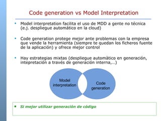Code generation vs Model Interpretation Model interpretation facilita el uso de MDD a gente no técnica (e.j. despliegue automático en la cloud) Code generation protege mejor ante problemas con la empresa que vende la herramienta (siempre te quedan los ficheros fuente de la aplicación) y ofrece mejor control Hay estrategias mixtas (despliegue automàtico en generación, intepretación a través de generación interna,…) Si mejor utilizar generación de código  