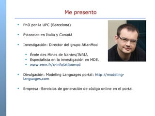 PhD por la UPC (Barcelona) Estancias en Italia y Canadá Investigación: Director del grupo AtlanMod  École des Mines de Nantes/INRIA  Especialista en la investigación en MDE.  www.emn.fr/x-info/atlanmod  Divulgación: Modeling Languages portal:  http://modeling-languages.com Empresa: Servicios de generación de código online en el portal  Me presento 