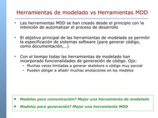 Herramientas de modelado vs Herramientas MDD Las herramientas MDD se han creado desde el principio con la intención de automatizar el proceso de desarrollo El objetivo principal de las herramientas de modelado es permitir la especificación de sistemas software (para generar código, como documentación,…) Con el tiempo todas las herramientas de modelado han incorporado funcionalidades de generación de código. Ojo: Muchas veces limitadas a generar skeletons o código muy parcial Pueden obligar a añadir muchas anotaciones en los modelos  Modelos para comunicación? Mejor una herramienta de modelado Modelos para generación? Mejor una herramienta MDD 
