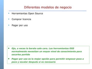 Diferentes modelos de negocio Herramientas Open Source Comprar licencia Pagar por uso Ojo, a veces lo barato sale caro. Las herramientas OSS normalmente necesitan un mayor nivel de conocimiento para sacarles partido Pagar por uso es la mejor opción para permitir empezar poco a poco y escalar después si es necesario 