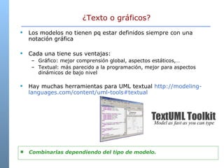 ¿Texto o gráficos? Los modelos no tienen pq estar definidos siempre con una notación gráfica Cada una tiene sus ventajas: Gráfico: mejor comprensión global, aspectos estáticos,… Textual: más parecido a la programación, mejor para aspectos dinámicos de bajo nivel Hay muchas herramientas para UML textual  http://modeling-languages.com/content/uml-tools#textual  Combinarlas dependiendo del tipo de modelo.  