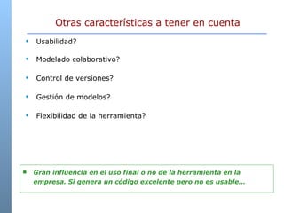 Otras características a tener en cuenta Usabilidad? Modelado colaborativo?  Control de versiones? Gestión de modelos? Flexibilidad de la herramienta? Gran influencia en el uso final o no de la herramienta en la empresa. Si genera un código excelente pero no es usable… 