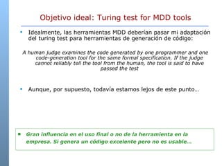 Objetivo ideal: Turing test for MDD tools Idealmente, las herramientas MDD deber ían pasar mi adaptación del turing test para herramientas de generación de código: A human judge examines the code generated by one programmer and one code-generation tool for the same formal specification. If the judge cannot reliably tell the tool from the human, the tool is said to have passed the test Aunque, por supuesto, todavía estamos lejos de este punto… Gran influencia en el uso final o no de la herramienta en la empresa. Si genera un código excelente pero no es usable… 