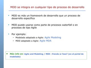 MDD se integra en cualquier tipo de proceso de desarrollo MDD es más un framework de desarrollo que un proceso de desarrollo específico MDD puede usarse como parte de procesos waterfall o en procesos de tipo Agile Por ejemplo: Modelado adaptado a Agile:  Agile Modeling MDD adaptado a Agile:  Agile MDA Más info en:  Agile and Modeling / MDE : friends or foes? (en el portal de modelado)   
