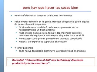 No es suficiente con comprar una buena herramienta Falta invertir también en la gente. Hay que asegurarse que el equipo de desarrollo está preparado: ¿Y si nadie sabe modelar? Un buen programador no es necesariamente un buen analista MDD implica nuevos roles, taras y dependencias entre los miembros del equipo -> No siempre el que las hace ve el Bº No escoger como primer proyecto un proyecto complicado Mejor si un experto os supervisa al principio Y tener paciencia Toda nueva tecnología disminuye la productividad al principio pero hay que hacer las cosas bien Recordad: “Introduction of ANY new technology decreases productivity in the short term” 