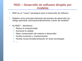MDD es un “nuevo” paradigma para el desarrollo de software Modelos como principal elemento del proceso de desarrollo (ej. código generado (semi)automáticamente a partir de modelos Pq MDD? – Beneficios: Mejora la productividad Aumenta la calidad Mejor comprensión del sistema a desarrollar Facilita evolución y mantenimiento Facilita reuso/reimplementación en otras tecnologías … MDD – Desarrollo de software dirigido por modelos 