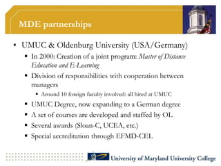 MDE partnerships

• UMUC & Oldenburg University (USA/Germany)
   In 2000: Creation of a joint program: Master of Distance
    Education and E-Learning
   Division of responsibilities with cooperation between
    managers
        Around 10 foreign faculty involved: all hired at UMUC
     UMUC Degree, now expanding to a German degree
     A set of courses are developed and staffed by OL
     Several awards (Sloan-C, UCEA, etc.)
     Special accreditation through EFMD-CEL
 