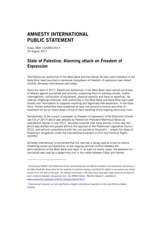 AMNESTY INTERNATIONAL
PUBLIC STATEMENT
Index: MDE 15/6983/2017
23 August 2017
State of Palestine: Alarming attack on Freedom of
Expression
The Palestinian authorities in the West Bank and the Hamas de facto administration in the
Gaza Strip have launched a repressive clampdown on freedom of expression over recent
months, Amnesty International said today.
Since the start of 2017, Palestinian authorities in the West Bank have carried out scores
of attacks against journalists and activists, subjecting them to arbitrary arrests, violent
interrogations, confiscation of equipment, physical assaults and bans on reporting1
. As
internal infighting continues, both authorities in the West Bank and Gaza Strip have used
threats and intimidation to suppress reporting and legitimate free expression. In the Gaza
Strip, Hamas authorities have subjected at least one activist to torture and other ill-
treatment for social media posts critical of their handling of the ongoing electricity crisis.
Symptomatic of the current crackdown on freedom of expression is the Electronic Crimes
law (16 of 2017) which was adopted by Palestinian President Mahmoud Abbas by
presidential decree in July 2017. Amnesty contends that many articles in this new law –
which was drafted and passed without the approval of the Palestinian Legislative Council
(PLC), and without consultations with the civil society or the public – breach the State of
Palestine’s obligations under the International Covenant on Civil and Political Rights
(ICCPR)2
.
Amnesty international is concerned that the new law is being used as a tool to silence
dissenting voices and opposition in the ongoing political conflict between the
administrations of the West Bank and Gaza. In at least six recent cases, the detention of
journalists was used as a bargaining chip in the rivalry between Fatah and Hamas.
1
According to MADA, the Palestinian Center for Development and Media Freedoms, the Palestinian authorities in
the West Bank are responsible for the majority of violations having committed 81 attack on journalists and media
outlets since the start of the year. The Hamas authorities in the Gaza Strip have been responsible for at least 20
such violations between January and July. See MADA Center, “Monthly Reports”, available at
www.madacenter.org/reports.php?id=13&lang=2&year=2017
2
International Covenant on Civil and Political Rights International Covenant on Civil and Political Rights
(ICCPR).
 