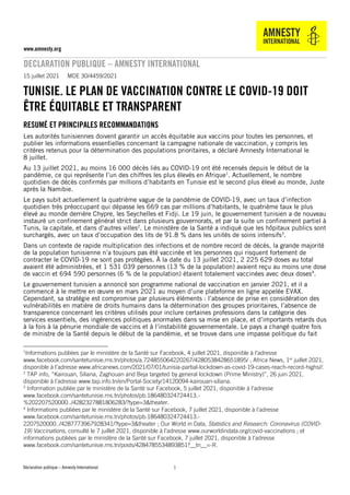 Déclaration publique – Amnesty International
www.amnesty.org
DECLARATION PUBLIQUE – AMNESTY INTERNATIONAL
1
1
15 juillet 2021 MDE 30/4459/2021
TUNISIE. LE PLAN DE VACCINATION CONTRE LE COVID-19 DOIT
ÊTRE ÉQUITABLE ET TRANSPARENT
RESUMÉ ET PRINCIPALES RECOMMANDATIONS
Les autorités tunisiennes doivent garantir un accès équitable aux vaccins pour toutes les personnes, et
publier les informations essentielles concernant la campagne nationale de vaccination, y compris les
critères retenus pour la détermination des populations prioritaires, a déclaré Amnesty International le
8 juillet.
Au 13 juillet 2021, au moins 16 000 décès liés au COVID-19 ont été recensés depuis le début de la
pandémie, ce qui représente l’un des chiffres les plus élevés en Afrique1
. Actuellement, le nombre
quotidien de décès confirmés par millions d’habitants en Tunisie est le second plus élevé au monde, Juste
après la Namibie.
Le pays subit actuellement la quatrième vague de la pandémie de COVID-19, avec un taux d’infection
quotidien très préoccupant qui dépasse les 669 cas par millions d’habitants, le quatrième taux le plus
élevé au monde derrière Chypre, les Seychelles et Fidji. Le 19 juin, le gouvernement tunisien a de nouveau
instauré un confinement général strict dans plusieurs gouvernorats, et par la suite un confinement partiel à
Tunis, la capitale, et dans d’autres villes2
. Le ministère de la Santé a indiqué que les hôpitaux publics sont
surchargés, avec un taux d’occupation des lits de 91.8 % dans les unités de soins intensifs3
.
Dans un contexte de rapide multiplication des infections et de nombre record de décès, la grande majorité
de la population tunisienne n’a toujours pas été vaccinée et les personnes qui risquent fortement de
contracter le COVID-19 ne sont pas protégées. À la date du 13 juillet 2021, 2 225 629 doses au total
avaient été administrées, et 1 531 039 personnes (13 % de la population) avaient reçu au moins une dose
de vaccin et 694 590 personnes (6 % de la population) étaient totalement vaccinées avec deux doses4
.
Le gouvernement tunisien a annoncé son programme national de vaccination en janvier 2021, et il a
commencé à le mettre en œuvre en mars 2021 au moyen d’une plateforme en ligne appelée EVAX.
Cependant, sa stratégie est compromise par plusieurs éléments : l’absence de prise en considération des
vulnérabilités en matière de droits humains dans la détermination des groupes prioritaires, l’absence de
transparence concernant les critères utilisés pour inclure certaines professions dans la catégorie des
services essentiels, des ingérences politiques anormales dans sa mise en place, et d’importants retards dus
à la fois à la pénurie mondiale de vaccins et à l’instabilité gouvernementale. Le pays a changé quatre fois
de ministre de la Santé depuis le début de la pandémie, et se trouve dans une impasse politique du fait
1
Informations publiées par le ministère de la Santé sur Facebook, 4 juillet 2021, disponible à l’adresse
www.facebook.com/santetunisie.rns.tn/photos/a.724855064220267/4280538428651895/ ; Africa News, 1er
juillet 2021,
disponible à l’adresse www.africanews.com/2021/07/01/tunisia-partial-lockdown-as-covid-19-cases-reach-record-highs//.
2
TAP info, “Kairouan, Siliana, Zaghouan and Beja targeted by general lockdown (Prime Ministry)”, 26 juin 2021,
disponible à l’adresse www.tap.info.tn/en/Portal-Society/14120094-kairouan-siliana.
3
Information publiée par le ministère de la Santé sur Facebook, 5 juillet 2021, disponible à l’adresse
www.facebook.com/santetunisie.rns.tn/photos/pb.186480324724413.-
%202207520000../4282327881806283/?type=3&theater.
4
Informations publiées par le ministère de la Santé sur Facebook, 7 juillet 2021, disponible à l’adresse
www.facebook.com/santetunisie.rns.tn/photos/pb.186480324724413.-
2207520000../4287773967928341/?type=3&theater ; Our World in Data, Statistics and Research: Coronavirus (COVID-
19) Vaccinations, consulté le 7 juillet 2021, disponible à l’adresse www.ourworldindata.org/covid-vaccinations ; et
informations publiées par le ministère de la Santé sur Facebook, 7 juillet 2021, disponible à l’adresse
www.facebook.com/santetunisie.rns.tn/posts/4284785534893851?__tn__=-R.
 