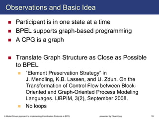 Observations and Basic Idea

            Participant is in one state at a time
            BPEL supports graph-based programming
            A CPG is a graph

            Translate Graph Structure as Close as Possible
            to BPEL
                      “Element Preservation Strategy” in
                      J. Mendling, K.B. Lassen, and U. Zdun. On the
                      Transformation of Control Flow between Block-
                      Oriented and Graph-Oriented Process Modeling
                      Languages. IJBPIM, 3(2), September 2008.
                      No loops
A Model-Driven Approach to Implementing Coordination Protocols in BPEL   presented by Oliver Kopp   15
 