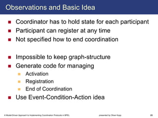 Observations and Basic Idea

            Coordinator has to hold state for each participant
            Participant can register at any time
            Not specified how to end coordination

            Impossible to keep graph-structure
            Generate code for managing
                      Activation
                      Registration
                      End of Coordination
            Use Event-Condition-Action idea

A Model-Driven Approach to Implementing Coordination Protocols in BPEL   presented by Oliver Kopp   23
 