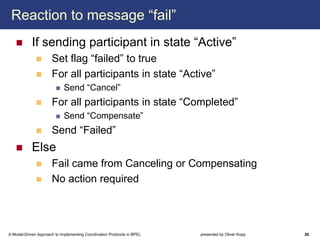 Reaction to message “fail”
            If sending participant in state “Active”
                      Set flag “failed” to true
                      For all participants in state “Active”
                             Send “Cancel”
                      For all participants in state “Completed”
                             Send “Compensate”
                      Send “Failed”
            Else
                      Fail came from Canceling or Compensating
                      No action required




A Model-Driven Approach to Implementing Coordination Protocols in BPEL   presented by Oliver Kopp   26
 