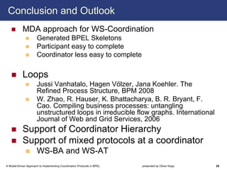 Conclusion and Outlook
            MDA approach for WS-Coordination
                      Generated BPEL Skeletons
                      Participant easy to complete
                      Coordinator less easy to complete

            Loops
                      Jussi Vanhatalo, Hagen Völzer, Jana Koehler. The
                      Refined Process Structure, BPM 2008
                      W. Zhao, R. Hauser, K. Bhattacharya, B. R. Bryant, F.
                      Cao. Compiling business processes: untangling
                      unstructured loops in irreducible flow graphs. International
                      Journal of Web and Grid Services, 2006
            Support of Coordinator Hierarchy
            Support of mixed protocols at a coordinator
                      WS-BA and WS-AT
A Model-Driven Approach to Implementing Coordination Protocols in BPEL   presented by Oliver Kopp   28
 