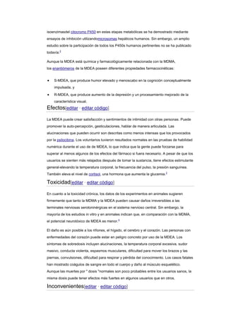 isoenzimasdel citocromo P450 en estas etapas metabólicas se ha demostrado mediante
ensayos de inhibición utilizandomicrosomas hepáticos humanos. Sin embargo, un amplio
estudio sobre la participación de todos los P450s humanos pertinentes no se ha publicado
todavía.2
Aunque la MDEA está química y farmacológicamente relacionada con la MDMA,
los enantiómeros de la MDEA poseen diferentes propiedades farmacocinéticas:
S-MDEA, que produce humor elevado y menoscabo en la cognición conceptualmente
impulsada, y
R-MDEA, que produce aumento de la depresión y un procesamiento mejorado de la
característica visual.

Efectos[editar · editar código]
La MDEA puede crear satisfacción y sentimientos de intimidad con otras personas. Puede
promover la auto-percepción, gesticulaciones, hablar de manera articulada. Las
alucinaciones que pueden ocurrir son descritas como menos intensas que los provocados
por la psilocibina. Los voluntarios tuvieron resultados normales en las pruebas de habilidad
numérica durante el uso de de MDEA, lo que indica que la gente puede forzarse para
superar al menos algunos de los efectos del fármaco si fuera necesario. A pesar de que los
usuarios se sienten más relajados después de tomar la sustancia, tiene efectos estimulante
general-elevando la temperatura corporal, la frecuencia del pulso, la presión sanguínea.
También eleva el nivel de cortisol, una hormona que aumenta la glucemia.3

Toxicidad[editar · editar código]
En cuanto a la toxicidad crónica, los datos de los experimentos en animales sugieren
firmemente que tanto la MDMA y la MDEA pueden causar daños irreversibles a las
terminales nerviosas serotoninérgicas en el sistema nervioso central. Sin embargo, la
mayoría de los estudios in vitro y en animales indican que, en comparación con la MDMA,
el potencial neurotóxico de MDEA es menor.4
El daño es aún posible a los riñones, el hígado, el cerebro y el corazón. Las personas con
enfermedades del corazón puede estar en peligro concreto por uso de la MDEA. Los
síntomas de sobredosis incluyen alucinaciones, la temperatura corporal excesiva, sudor
masivo, conducta violenta, espasmos musculares, dificultad para mover los brazos y las
piernas, convulsiones, dificultad para respirar y pérdida del conocimiento. Los casos fatales
han mostrado coágulos de sangre en todo el cuerpo y daño al músculo esquelético.
Aunque las muertes por " dosis "normales son poco probables entre los usuarios sanos, la
misma dosis puede tener efectos más fuertes en algunos usuarios que en otros.

Inconvenientes[editar · editar código]

 