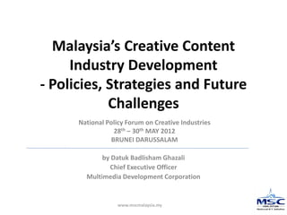 www.mscmalaysia.my
Malaysia’s Creative Content
Industry Development
- Policies, Strategies and Future
Challenges
by Datuk Badlisham Ghazali
Chief Executive Officer
Multimedia Development Corporation
National Policy Forum on Creative Industries
28th – 30th MAY 2012
BRUNEI DARUSSALAM
 