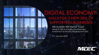 DIGITAL ECONOMY:
MALAYSIA’S NEW ERA OF
SUPPORTING BUSINESSES
Nik Izuddin Nik Mohd Yusof
Head of GBS & Industry Development
Investment & Industry Development (IID)
31st January 2018
 