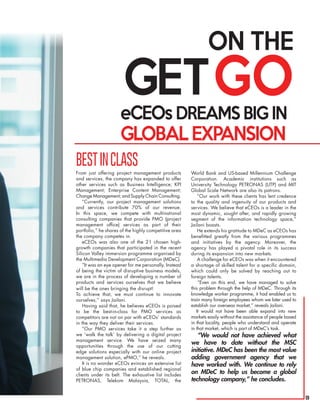 9
eCEOs DREAMS BIG IN
GLOBAL EXPANSION
BESTINCLASS
From just offering project management products
and services, the company has expanded to offer
other services such as Business Intelligence; KPI
Management; Enterprise Content Management;
Change Management; and Supply Chain Consulting.
“Currently, our project management solutions
and services contribute 70% of our revenue.
In this space, we compete with multinational
consulting companies that provide PMO (project
management office) services as part of their
portfolio,” he shares of the highly competitive area
the company competes in.
eCEOs was also one of the 21 chosen high-
growth companies that participated in the recent
Silicon Valley immersion programme organised by
the Multimedia Development Corporation (MDeC).
“It was an eye opener for me personally. Instead
of being the victim of disruptive business models,
we are in the process of developing a number of
products and services ourselves that we believe
will be the ones bringing the disrupt!
To achieve that, we must continue to innovate
ourselves,” says Jailani.
Having said that, he believes eCEOs is poised
to be the best-in-class for PMO services as
competitors are not on par with eCEOs’ standards
in the way they deliver their services.
“Our PMO services take it a step further as
we ‘walk the talk’ by delivering a digital project
management service. We have seized many
opportunities through the use of our cutting
edge solutions especially with our online project
management solution, ePMO,” he reveals.
It is no wonder eCEOs evinces an extensive list
of blue chip companies and established regional
clients under its belt. The exhaustive list includes
PETRONAS, Telekom Malaysia, TOTAL, the
ON THE
GETGO
World Bank and US-based Millennium Challenge
Corporation. Academic institutions such as
University Technology PETRONAS (UTP) and MIT
Global Scale Network are also its patrons.
“Our work with these clients has lent credence
to the quality and ingenuity of our products and
services. We believe that eCEOs is a leader in the
most dynamic, sought after, and rapidly growing
segment of the information technology space,”
Jailani boasts.
He extends his gratitude to MDeC as eCEOs has
benefitted greatly from the various programmes
and initiatives by the agency. Moreover, the
agency has played a pivotal role in its success
during its expansion into new markets.
A challenge for eCEOs was when it encountered
a shortage of skilled talent for a specific domain,
which could only be solved by reaching out to
foreign talents.
“Even on this end, we have managed to solve
this problem through the help of MDeC. Through its
knowledge worker programme, it had enabled us to
train many foreign employees whom we later used to
establish our overseas market,” reveals Jailani. 	
It would not have been able expand into new
markets easily without the assistance of people based
in that locality, people who understand and operate
in that market, which is part of MDeC’s task.
“We would not have achieved what
we have to date without the MSC
initiative. MDeC has been the most value
adding government agency that we
have worked with. We continue to rely
on MDeC to help us become a global
technology company,” he concludes.
 