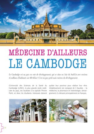 10
LE CAMBODGE
Le Cambodge est un pays en voie de développement, qui se situe en Asie du Sud-Est avec environ
15 millions d’habitants sur 181 035m².C’est un pays petit mais curieux du développement.
L’Université des Sciences de la Santé du
Cambodge (USSC), la plus grande école médi-
cale du pays, est localisée à la capitale Phnom
Penh, et donc les étudiants intéressés doivent
quitter leur province pour réaliser leur rêve.
L’établissement est composé de 3 facultés   : la
médecine, la pharmacie et l’odontologie. L’ensei-
gnement s’y déroule principalement en français.
MÉDECINE D’AILLEURS
 