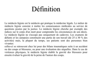 Définition Le médecin légiste est le médecin qui pratique la médecine légale. Le métier de médecin légiste consiste à mettre les connaissances médicales au service de questions posées par la justice. Le médecin légiste cherche par exemple des indices sur le corps d'un mort pour comprendre les circonstances de son décès. Le médecin légiste ne s'occupe pas uniquement de cadavres. Les examens de défunts et les autopsies constituent une partie de son travail (de 25 à 30 % des activités) mais, la plupart du temps, ses patients sont des personnes bien vivantes: celles-ci se retrouvent chez lui pour des bilans traumatiques suite à un accident ou des coups et blessures, ou pour une évaluation des séquelles. Dans le cas de violences physiques, le médecin légiste établit la gravité des blessures pour ensuite évaluer la gravité de la peine de l'auteur des coups. 