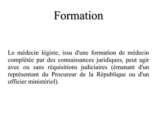 Formation Le médecin légiste, issu d'une formation de médecin complétée par des connaissances juridiques, peut agir avec ou sans réquisitions judiciaires (émanant d'un représentant du Procureur de la République ou d'un officier ministériel). 