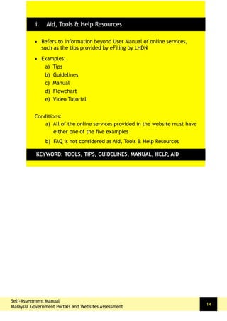•	 Refers to information beyond User Manual of online services,
such as the tips provided by eFiling by LHDN
•	 Examples:
a) Tips
b) Guidelines
c) Manual
d) Flowchart
e) Video Tutorial
Conditions:
a) All of the online services provided in the website must have
either one of the five examples
b) FAQ is not considered as Aid, Tools & Help Resources
KEYWORD: TOOLS, TIPS, GUIDELINES, MANUAL, HELP, AID
i. Aid, Tools & Help Resources
Self-Assessment Manual
Malaysia Government Portals and Websites Assessment
14
 
